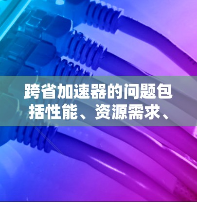 跨省加速器的问题包括性能、资源需求、用户负担和用户体验等多方面因素。以下是对这些问题的详细分析和建议