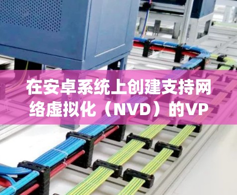 在安卓系统上创建支持网络虚拟化（NVD）的VPN，可以采用以下步骤，使用OpenVPN作为示例