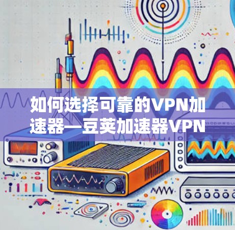如何选择可靠的VPN加速器—豆荚加速器VPN的使用技巧