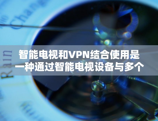 智能电视和VPN结合使用是一种通过智能电视设备与多个设备之间建立VPN连接，以增强安全性的方式。以下是详细的分析和总结
