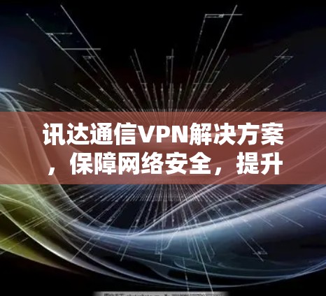 讯达通信VPN解决方案,保障网络安全,提升企业网络效率 讯达通信VPN解决方案,保障网络安全,提升企业网络效率