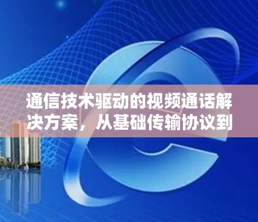 通信技术驱动的视频通话解决方案，从基础传输协议到模块化架构