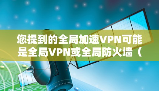 您提到的全局加速VPN可能是全局VPN或全局防火墙（Global Firewall，简称GF）的误写。如果您指的是全局防火墙（Global Firewall）以下是一些关于它的一些信息