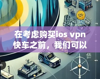 在考虑购买ios vpn快车之前，我们可以按照以下步骤进行分析