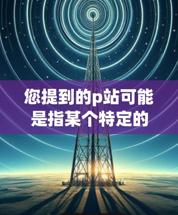 您提到的p站可能是指某个特定的网站或平台。如果您需要VPN访问这个网站，通常可以按照以下步骤操作