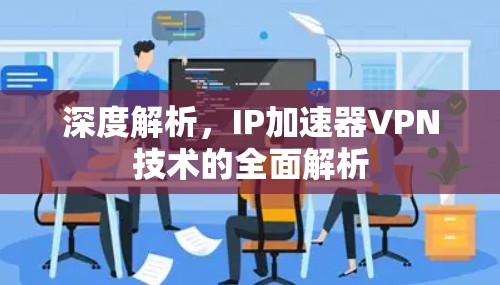 深度解析,IP加速器VPN技术的全面解析 深度解析,IP加速器VPN技术的全面解析