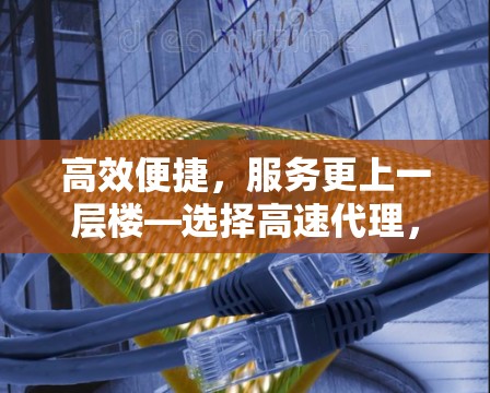 高效便捷,服务更上一层楼—选择高速代理,开启高效便捷的未来 高效便捷,服务更上一层楼—选择高速代理,开启高效便捷的未来
