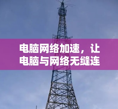 电脑网络加速,让电脑与网络无缝连接,提升网络性能的必修课 电脑网络加速,让电脑与网络无缝连接,提升网络性能的必修课