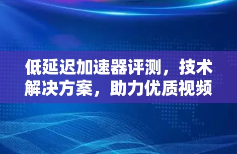 低延迟加速器评测，技术解决方案，助力优质视频体验