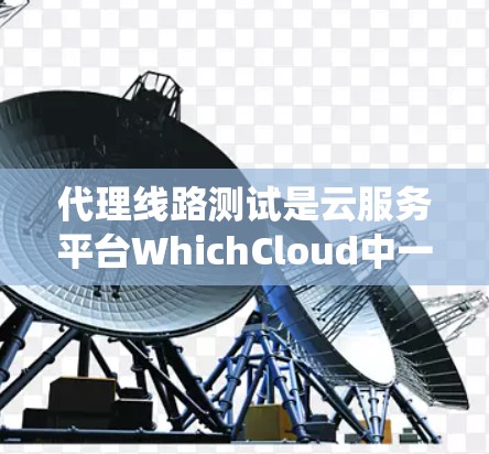 代理线路测试是云服务平台WhichCloud中一个重要的测试功能，主要用于评估代理系统的网络性能和可靠性。以下是代理线路测试的详细指南