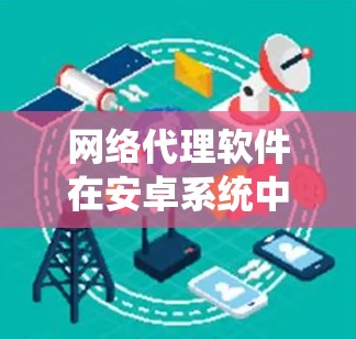 网络代理软件在安卓系统中扮演着重要的角色，帮助开发者高效地获取和管理网络资源。以下是对网络代理软件的详细总结