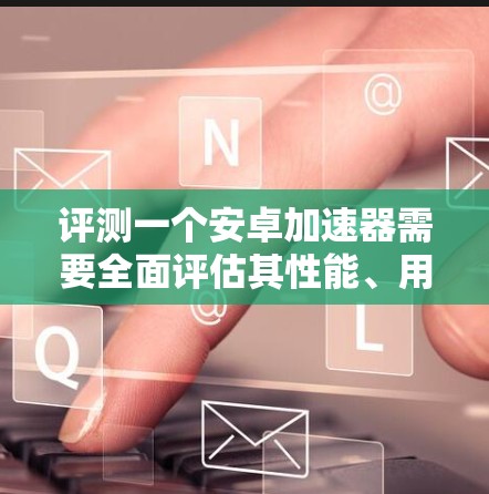评测一个安卓加速器需要全面评估其性能、用户界面、兼容性、功能强大程度、适合的用户群体以及价格等多个方面。以下是详细的评测步骤和结论