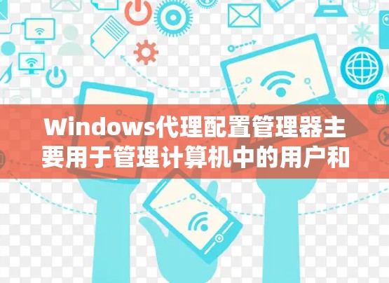 Windows代理配置管理器主要用于管理计算机中的用户和系统配置，包括物理设备、网络设备和文件设置等。它支持通过配置管理器管理用户和管理员的配置，包括用户设置、系统设置和应用安装配置