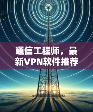 通信工程师，最新VPN软件推荐，安全可靠，助力通信顺畅